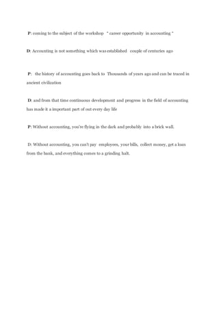 P: coming to the subject of the workshop “ career opportunity in accounting “
D: Accounting is not something which was established couple of centuries ago
P: the history of accounting goes back to Thousands of years ago and can be traced in
ancient civilization
D: and from that time continuous development and progress in the field of accounting
has made it a important part of out every day life
P: Without accounting, you're flying in the dark and probably into a brick wall.
D: Without accounting, you can't pay employees, your bills, collect money, get a loan
from the bank, and everything comes to a grinding halt.
 