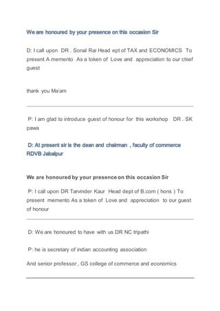 We are honoured by your presence on this occasion Sir
D: I call upon DR . Sonal Rai Head ept of TAX and ECONOMICS To
present A memento As a token of Love and appreciation to our chief
guest
thank you Ma’am
P: I am glad to introduce guest of honour for this workshop DR . SK
pawa
D: At present sir is the dean and chairman , faculty of commerce
RDVB Jabalpur
We are honoured by your presence on this occasion Sir
P: I call upon DR Tarvinder Kaur Head dept of B.com ( hons ) To
present memento As a token of Love and appreciation to our guest
of honour
D: We are honoured to have with us DR NC tripathi
P: he is secretary of indian accounting association
And senior professor , GS college of commerce and economics
 