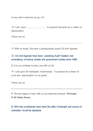 A very warm welcome to you, Sir
D: I call upon …………………….. to present memento As a token of
Appreciation
Thank you sir
P: With us today, We have a distinguished guest CA Anil Agarwal
D : CA Anil Agarwal have been practicing Audit Taxation and
consultancy of various private and government bodies since 1999
D: It is our privilege to have you with us Sir.
P: I call upon Mr harbasksh mulchandani To present As a token of
Love and appreciation to our guest
Thank you sir
P: We are happy to have with us our beloved principal Principal
Fr.Dr Valan Arazu
D: Who has consistently have been the pillar of strength and source of
motivation for all the aloysians
 