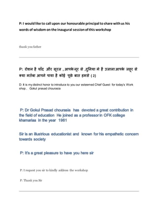 P: I wouldlike to call upon our honourable principal toshare withus his
words of wisdom on the inaugural sessionof this workshop
thank you father
P: रोशन है च ाँद और सूरज , आपके नूर से ,दुननय मे है उज ल आपके जहूर से
क्य मर्तब आपने प य है कोई पूछे ब र् हमसे ( 2)
D: It is my distinct honor to introduce to you our esteemed Chief Guest for today’s Work
shop . Gokul prasad chourasia
P: Dr Gokul Prasad chourasia has devoted a great contribution in
the field of education He joined as a professor in OFK college
khamariaa in the year 1981
Sir is an illustrious educationist and known for his empathetic concern
towards society
P: It’s a great pleasure to have you here sir
P: I request you sir to kindly address the workshop
P: Thank you Sir
 