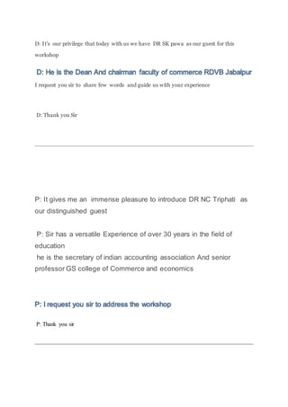D: It’s our privilege that today with us we have DR SK pawa as our guest for this
workshop
D: He is the Dean And chairman faculty of commerce RDVB Jabalpur
I request you sir to share few words and guide us with your experience
D: Thank you Sir
P: It gives me an immense pleasure to introduce DR NC Triphati as
our distinguished guest
P: Sir has a versatile Experience of over 30 years in the field of
education
he is the secretary of indian accounting association And senior
professor GS college of Commerce and economics
P: I request you sir to address the workshop
P: Thank you sir
 