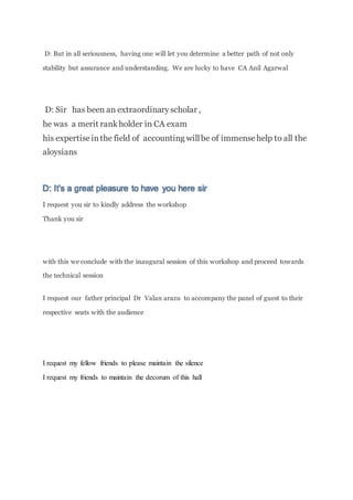D: But in all seriousness, having one will let you determine a better path of not only
stability but assurance and understanding. We are lucky to have CA Anil Agarwal
D: Sir has been an extraordinaryscholar ,
he was a merit rankholder in CA exam
his expertiseinthe field of accounting willbe of immensehelp to all the
aloysians
D: It’s a great pleasure to have you here sir
I request you sir to kindly address the workshop
Thank you sir
with this we conclude with the inaugural session of this workshop and proceed towards
the technical session
I request our father principal Dr Valan arazu to accompany the panel of guest to their
respective seats with the audience
I request my fellow friends to please maintain the silence
I request my friends to maintain the decorum of this hall
 