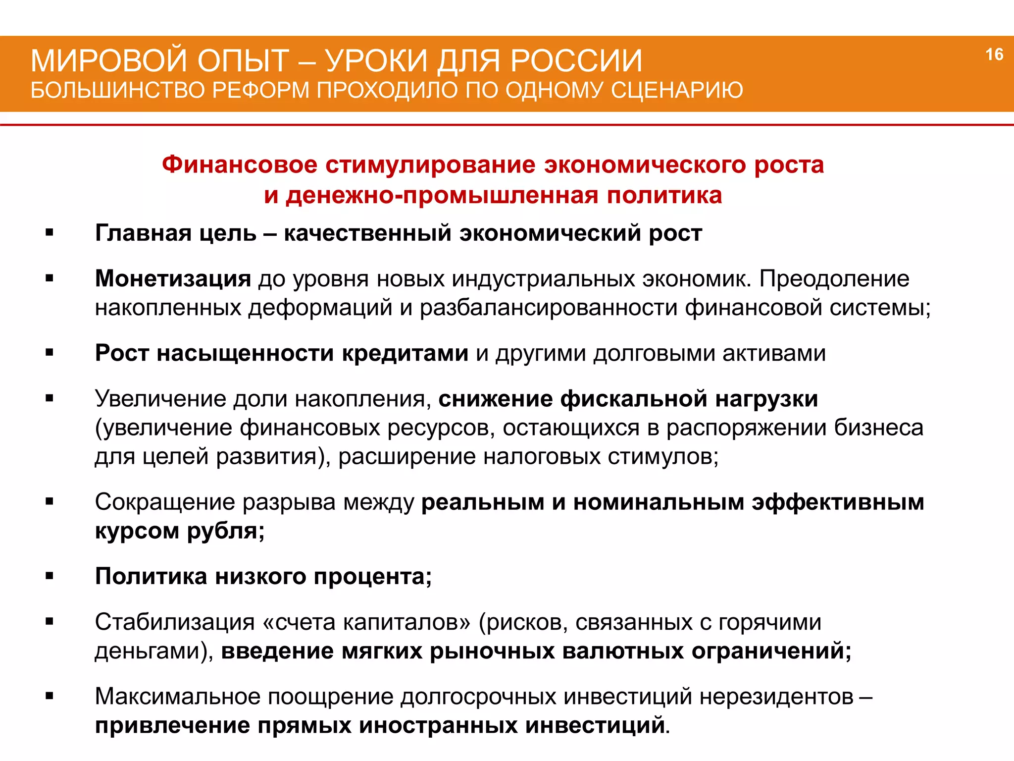 МИРОВОЙ ОПЫТ – УРОКИ ДЛЯ РОССИИ
БОЛЬШИНСТВО РЕФОРМ ПРОХОДИЛО ПО ОДНОМУ СЦЕНАРИЮ
16
Финансовое стимулирование экономического роста
и денежно-промышленная политика
 Главная цель – качественный экономический рост
 Монетизация до уровня новых индустриальных экономик. Преодоление
накопленных деформаций и разбалансированности финансовой системы;
 Рост насыщенности кредитами и другими долговыми активами
 Увеличение доли накопления, снижение фискальной нагрузки
(увеличение финансовых ресурсов, остающихся в распоряжении бизнеса
для целей развития), расширение налоговых стимулов;
 Сокращение разрыва между реальным и номинальным эффективным
курсом рубля;
 Политика низкого процента;
 Стабилизация «счета капиталов» (рисков, связанных с горячими
деньгами), введение мягких рыночных валютных ограничений;
 Максимальное поощрение долгосрочных инвестиций нерезидентов –
привлечение прямых иностранных инвестиций.
 