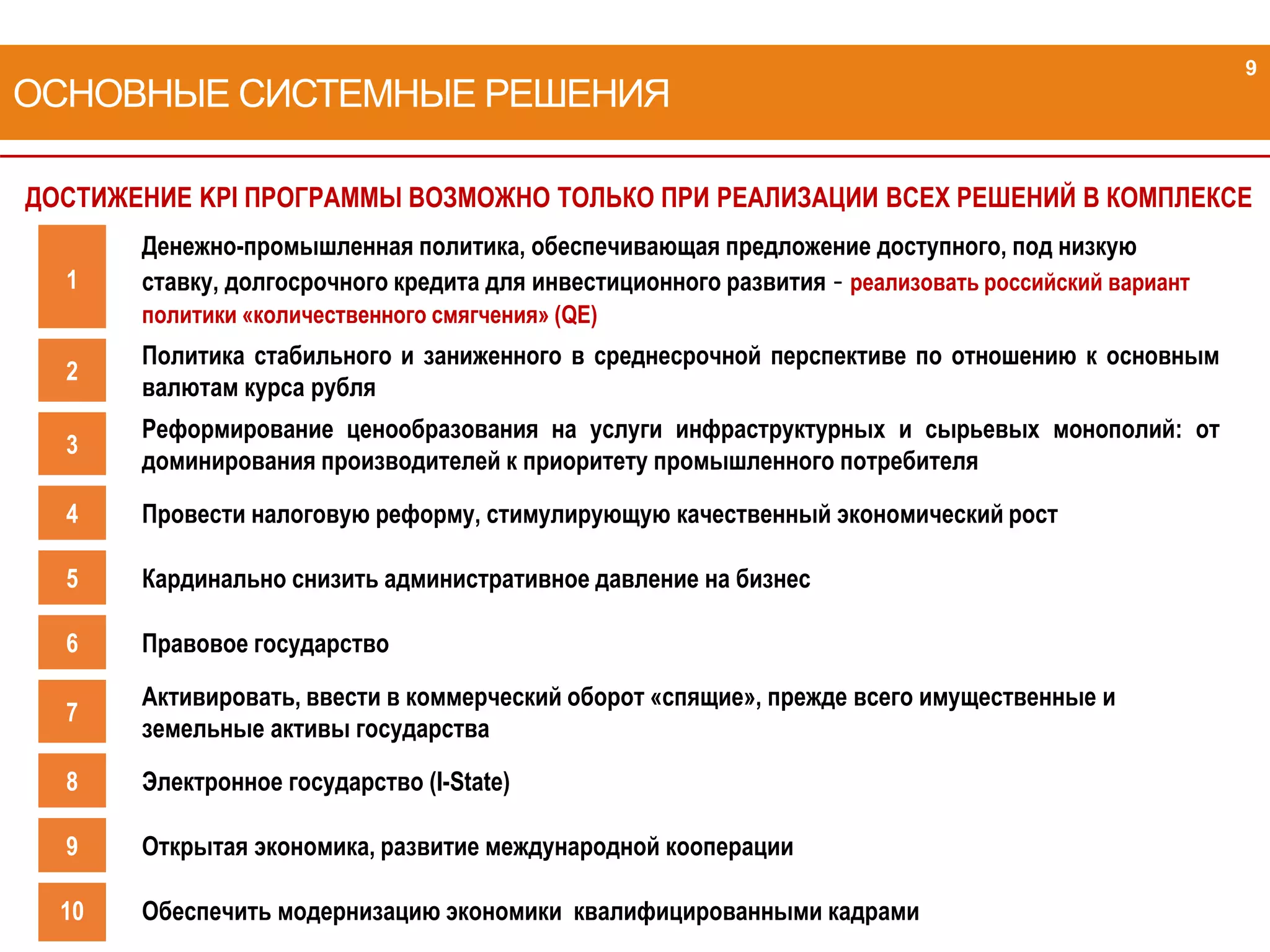 ДОСТИЖЕНИЕ KPI ПРОГРАММЫ ВОЗМОЖНО ТОЛЬКО ПРИ РЕАЛИЗАЦИИ ВСЕХ РЕШЕНИЙ В КОМПЛЕКСЕ
ОСНОВНЫЕ СИСТЕМНЫЕ РЕШЕНИЯ
1
Денежно-промышленная политика, обеспечивающая предложение доступного, под низкую
ставку, долгосрочного кредита для инвестиционного развития - реализовать российский вариант
политики «количественного смягчения» (QE)
2
Политика стабильного и заниженного в среднесрочной перспективе по отношению к основным
валютам курса рубля
3
Реформирование ценообразования на услуги инфраструктурных и сырьевых монополий: от
доминирования производителей к приоритету промышленного потребителя
4 Провести налоговую реформу, стимулирующую качественный экономический рост
5 Кардинально снизить административное давление на бизнес
6 Правовое государство
7
Активировать, ввести в коммерческий оборот «спящие», прежде всего имущественные и
земельные активы государства
8 Электронное государство (I-State)
9 Открытая экономика, развитие международной кооперации
10 Обеспечить модернизацию экономики квалифицированными кадрами
9
 