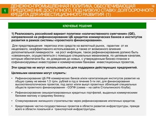 1) Реализовать российский вариант политики «количественного смягчения» (QE),
направленной на рефинансирование ЦБ кредитов коммерческих банков и институтов
развития в рамках системы «проектного финансирования».
Для предотвращения перетока этих средств на валютный рынок, гарантии от их
нецелевого, неэффективного использования, а также от возможного влияния
дополнительной ликвидности на рост инфляции, такое рефинансирование должно быть
«связанным», осуществляться с помощью специальных механизмов, по целевым каналам,
которые обеспечили бы их доведение до новых, с утвержденным бизнес-планом и
софинансируемых инвесторами и коммерческими банками инвестиционных проектов.
Эти средства не могут использоваться для поддержки действующих предприятий.
Целевыми каналами могут служить:
• Рефинансирование ЦБ РФ коммерческих банков и/или капитализация институтов развития на
общую сумму не менее 1,5 трлн. рублей в год в течение 5-ти лет, для финансирования
высокотехнологических проектов, под залог и/или выкуп проектных облигаций специальных
обществ проектного финансирования - СОПФ (схема – на сайте Столыпинского Клуба);
• Рефинансирование секьюритизированных кредитных портфелей, выданных коммерческими
банками малому и среднему бизнесу;
• Стимулирование жилищного строительства через рефинансирование ипотечных кредитов;
• Кредитование частно-государственных проектов в области развития инфраструктуры, прежде
всего в области локальной и транспортной инфраструктуры.
ДЕНЕЖНО-ПРОМЫШЛЕННАЯ ПОЛИТИКА, ОБЕСПЕЧИВАЮЩАЯ
ПРЕДЛОЖЕНИЕ ДОСТУПНОГО, ПОД НИЗКУЮ СТАВКУ, ДОЛГОСРОЧНОГО
КРЕДИТА ДЛЯ ИНВЕСТИЦИОННОГО РАЗВИТИЯ (1)
1
КЛЮЧЕВЫЕ РЕШЕНИЯ
10
 