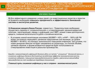 2) Для эффективного доведения «новых денег» до инвестиционных проектов и гарантии
их возврата необходимо повысить прозрачность и эффективность банковской
системы и институтов развития.
3) Изменение мандата Банка России, совместно с Правительством необходимо
осуществить переход от «ограничительной» к «стимулирующей» денежно-кредитной
политике, таргетирующей, наряду с инфляцией, рост ВВП, низкие ставки долгосрочного
кредита, снижение волатильности рубля к основным валютам.
• В условиях низкой монетизации экономики (М2/ВВП = 45%, в КНР – 195%) ЦБ РФ
может постепенно наращивать денежное предложение (как минимум, до уровня
М2/ВВП = 80-90%), не опасаясь значительного повышения инфляции, при условии, что
новая денежная эмиссия не будет направлена на госрасходы, а в полном объёме,
целевым образом, в форме возвратных кредитов будет использована на
стимулирование инвестиций в реальное производство.
Борьба с немонетарной инфляцией должна идти не путем " иссушения" денежной массы, а
снижение инфляции должно достигаться вследствие эффекта экономического роста,
снижения издержек, повышения производительности труда и увеличения масштабов
производства за счет внедрения передовых технологий.
Главный путь снижения инфляции у нас в стране - экономический рост.
КЛЮЧЕВОЕ РЕШЕНИЕ
ДЕНЕЖНО-ПРОМЫШЛЕННАЯ ПОЛИТИКА, ОБЕСПЕЧИВАЮЩАЯ
ПРЕДЛОЖЕНИЕ ДОСТУПНОГО, ПОД НИЗКУЮ СТАВКУ, ДОЛГОСРОЧНОГО
КРЕДИТА ДЛЯ ИНВЕСТИЦИОННОГО РАЗВИТИЯ (2)
1
13
 