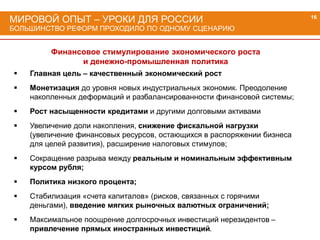 МИРОВОЙ ОПЫТ – УРОКИ ДЛЯ РОССИИ
БОЛЬШИНСТВО РЕФОРМ ПРОХОДИЛО ПО ОДНОМУ СЦЕНАРИЮ
16
Финансовое стимулирование экономического роста
и денежно-промышленная политика
 Главная цель – качественный экономический рост
 Монетизация до уровня новых индустриальных экономик. Преодоление
накопленных деформаций и разбалансированности финансовой системы;
 Рост насыщенности кредитами и другими долговыми активами
 Увеличение доли накопления, снижение фискальной нагрузки
(увеличение финансовых ресурсов, остающихся в распоряжении бизнеса
для целей развития), расширение налоговых стимулов;
 Сокращение разрыва между реальным и номинальным эффективным
курсом рубля;
 Политика низкого процента;
 Стабилизация «счета капиталов» (рисков, связанных с горячими
деньгами), введение мягких рыночных валютных ограничений;
 Максимальное поощрение долгосрочных инвестиций нерезидентов –
привлечение прямых иностранных инвестиций.
 
