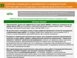 КЛЮЧЕВЫЕ РЕШЕНИЯ
• Таргетировать реальный эффективный курс рубля (REER), стабильно заниженный (не
менее чем на 10%) по отношению к равновесному уровню корзины валют стран – основных
торговых партнеров России (евро, юань, доллар США и т.д.);
• Не использовать ключевую ставку (ставку рефинансирования) в качестве инструмента
стабилизации курса рубля. По примеру Казахстана «заморозить» её на уровне 5,5%, и
только в случае повышения курса рубля менять её в сторону понижения.
• В моменты наибольшей волатильности курса, для снижения влияния спекулятивного
капитала на курс рубля, вводить избирательные валютные ограничения – отдельные
элементы "мягкого" валютного регулирования, включая: (1) введение налога на покупку
иностранной валюты корпоративным сектором со ставкой «0%» для импортёров; (2)
установление жёсткого лимита (до «0» в кризисных ситуациях) открытой валютной позиции
банков и ужесточение ответственности за его превышение, (3) выведение валютных депозитов
из системы страхования вкладов.
• Для предотвращения искусственного завышения курса рубля («голландской болезни»),
взимать платежи в бюджет при экспорте сырьевых товаров не в рублях, а
непосредственно в иностранной валюте, что не будет приводить к искусственному
искажению (завышению) курса рубля ввиду отсутствия необходимости конвертации валютной
выручки на внутреннем валютном рынке с целью уплаты налогов и иных платежей в
государственный бюджет.
ПОЛИТИКА СТАБИЛЬНОГО И ЗАНИЖЕННОГО В СРЕДНЕСРОЧНОЙ
ПЕРСПЕКТИВЕ ПО ОТНОШЕНИЮ К ОСНОВНЫМ ВАЛЮТАМ КУРСА РУБЛЯ
18
2
ЦЕЛЬ:
• Поддержание стабильно заниженного на 10% курса рубля на ближайшие 5 лет
• Ограничение влияния спекулятивного капитала на курс рубля
Валютная политика, обеспечивающая конкурентоспособность бизнеса и экономики в целом
 