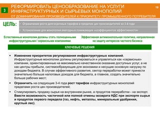 РЕФОРМИРОВАТЬ ЦЕНООБРАЗОВАНИЕ НА УСЛУГИ
ИНФРАСТРУКТУРНЫХ И СЫРЬЕВЫХ МОНОПОЛИЙ
ОТ ДОМИНИРОВАНИЯ ПРОИЗВОДИТЕЛЕЙ К ПРИОРИТЕТУ ПРОМЫШЛЕННОГО ПОТРЕБИТЕЛЯ
Естественные монополии должны стать полноценными
инфраструктурными / сервисными компаниями
Эффективная антимонопольная политика, направленная
на защиту интересов частного бизнеса
 Изменение приоритетов регулирования инфраструктурных компаний.
Инфраструктурные монополии должны регулироваться и управляться как «сервисные»
компании, ориентированные на максимально качественное оказание доступных услуг, а не
как центры прибыли, системообразующие для экономики и несущие основную нагрузку по
доходам бюджета. В случае эффективного развития, сектор переработки может принести
значительно больше налоговых доходов для бюджета, а главное, создать значительно
больше рабочих мест;
 Ограничить на следующие 3-4 года рост тарифов инфраструктурных монополий
пределами роста цен производителей;
 Стимулировать продажу сырья на внутреннем рынке, а продуктов переработки - на экспорт.
Ввести возможность частичной или полной отмены возврата НДС при экспорте сырья
и продуктов первого передела (газ, нефть, металлы, минеральные удобрения,
круглый лес).
19
3
ЦЕЛЬ: • Ограничение роста долгосрочных тарифов в пределах цен производителей на 3-4 года
• Установление для монополий ежегодных понижающих «коэффициентов эффективности»
КЛЮЧЕВЫЕ РЕШЕНИЯ
 