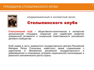 Столыпинский клуб – общественно-политическая и экспертная
дискуссионная площадка, созданная для содействия развитию
гражданской активности и социальной ответственности российского
делового сообщества.
Клуб назван в честь знаменитого государственного деятеля Российской
Империи Петра Столыпина, известного своим стремлением к
укреплению и обновлению российской государственности и
добивавшегося в сложнейших условиях национальной консолидации и
реального экономического роста страны.
координационный и экспертный орган
Столыпинского клуба
ПРЕЗИДИУМ СТОЛЫПИНСКОГО КЛУБА
2
 