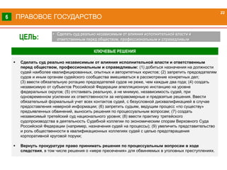  Сделать суд реально независимым от влияния исполнительной власти и ответственным
перед обществом, профессиональным и справедливым: (1) добиться назначения на должности
судей наиболее квалифицированных, опытных и авторитетных юристов; (2) запретить председателям
судов и иным органам судейского сообщества вмешиваться в рассмотрение конкретных дел;
(3) ввести обязательную ротацию председателей судов не реже, чем каждые два года; (4) создать
независимую от субъектов Российской Федерации апелляционную инстанцию на уровне
федеральных округов; (5) отстаивать реальную, а не мнимую, независимость судей, при
одновременном усилении их ответственности за неправомерные и предвзятые решения. Ввести
обязательный формальный учет всех контактов судей, с безусловной дисквалификацией в случае
предоставления неверной информации; (6) запретить судьям, ведущим процесс «по существу»
предъявленных обвинений, выносить решения по процессуальным вопросам; (7) создать
независимый третейский суд национального уровня; (8) ввести практику третейского
судопроизводства в деятельность Судебной коллегии по экономическим спорам Верховного Суда
Российской Федерации (например, назначения судей на процессы); (9) увеличить представительство
и роль общественности в квалификационных коллегиях судей с целью предотвращения
корпоративной круговой поруки;
 Вернуть прокуратуре право принимать решения по процессуальным вопросам в ходе
следствия, в том числе решения о «мере пресечения» для обвиняемых в уголовных преступлениях.
КЛЮЧЕВЫЕ РЕШЕНИЯ
ПРАВОВОЕ ГОСУДАРСТВО
22
6
ЦЕЛЬ:
• Сделать суд реально независимым от влияния исполнительной власти и
ответственным перед обществом, профессиональным и справедливым
 