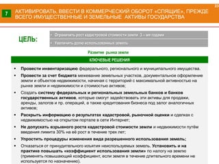 КЛЮЧЕВЫЕ РЕШЕНИЯ
АКТИВИРОВАТЬ, ВВЕСТИ В КОММЕРЧЕСКИЙ ОБОРОТ «СПЯЩИЕ», ПРЕЖДЕ
ВСЕГО ИМУЩЕСТВЕННЫЕ И ЗЕМЕЛЬНЫЕ АКТИВЫ ГОСУДАРСТВА
 Провести инвентаризацию федерального, регионального и муниципального имущества.
 Провести за счет бюджета межевание земельных участков, документальное оформление
земли и объектов недвижимости, начиная с территорий с максимальной активностью на
рынке земли и недвижимости и стоимостью активов;
 Создать систему федеральных и региональных земельных банков и банков
государственных активов, которые смогут задействовать эти активы для продажи,
аренды, залогов и пр. операций, а также кредитования бизнеса под залог аналогичных
активов;
 Раскрыть информацию о результатах кадастровой, рыночной оценки и сделках с
недвижимостью на открытом портале в сети Интернет;
 Не допускать взрывного роста кадастровой стоимости земли и недвижимости путём
введения лимита 30% на её рост в течение трех лет;
 Упростить процедуры изменения вида разрешенного использования земель;
 Отказаться от принудительного изъятия неиспользуемых земель. Установить и на
практике повышать «коэффициент использования земли» по налогу на землю
(применять повышающий коэффициент, если земля в течение длительного времени не
используется по назначению).
23
7
ЦЕЛЬ:
• Ограничить рост кадастровой стоимости земли 3 – мя годами
• Увеличить долю использованных земель
Развитие рынка земли
 