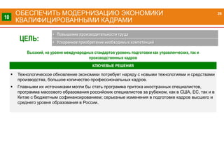  Технологическое обновление экономики потребует наряду с новыми технологиями и средствами
производства, большое количество профессиональных кадров.
 Главными их источниками могли бы стать программа притока иностранных специалистов,
программа массового образования российских специалистов за рубежом, как в США, ЕС, так и в
Китае с бюджетным софинансированием; серьезные изменения в подготовке кадров высшего и
среднего уровня образования в России.
КЛЮЧЕВЫЕ РЕШЕНИЯ
ОБЕСПЕЧИТЬ МОДЕРНИЗАЦИЮ ЭКОНОМИКИ
КВАЛИФИЦИРОВАННЫМИ КАДРАМИ
26
10
ЦЕЛЬ:
• Повышение производительности труда
• Ускоренное приобретение необходимых компетенций
Высокий, на уровне международных стандартов уровень подготовки как управленческих, так и
производственных кадров
 