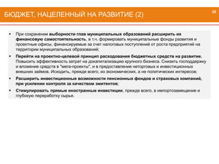  При сохранении выборности глав муниципальных образований расширить их
финансовую самостоятельность, в т.ч. формировать муниципальные фонды развития и
проектные офисы, финансируемые за счет налоговых поступлений от роста предприятий на
территории муниципальных образований;
 Перейти на проектно-целевой принцип расходования бюджетных средств на развитие.
Повысить эффективность затрат на докапитализацию крупного бизнеса. Снизить господдержку
и вложение средств в "мега-проекты", и в предоставление неторговых и инвестиционных
внешних займов. Исходить, прежде всего, из экономических, а не политических интересов;
 Расширить инвестиционные возможности пенсионных фондов и страховых компаний,
при усилении контроля за качеством эмитентов;
 Стимулировать прямые иностранные инвестиции, прежде всего, в импортозамещение и
глубокую переработку сырья.
БЮДЖЕТ, НАЦЕЛЕННЫЙ НА РАЗВИТИЕ (2)
28
 