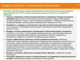 29
 Отделить управление стратегическим развитием от управления текущим состоянием
экономики. Для быстрого и обоснованного принятия решений, наряду с действующей
системой управления, создать «Центр управления развитием», с особыми полномочиями по
проведению реформ, подчиняющийся непосредственно Президенту России;
 Разработать и утвердить национальную стратегию экономического развития страны,
согласованную с отраслевыми, региональными и кластерными стратегиями, увязанными в
единую систему;
 Внедрить систему индикативного планирования «Электронная модель экономики»,
способную, в том числе, с использованием межрегиональных и межотраслевых балансов
(динамических межотраслевых моделей), прогнозировать объемы производства и
потребления, определять потребности в инфраструктуре, ресурсах;
 Создать эффективную проектную систему управления развитием: обеспечить
стабильность финансирования приоритетных государственных программ в соответствии с их
паспортами, создать механизм гибкой увязки госпрограмм с контрактной системой, ввести
систему профессиональной экспертизы ключевых проектов; внедрить KPI для ведомств-
координаторов программ, институтов развития и госкорпораций, участников их реализации,
ориентированных на достижение экономически обоснованных целевых показателей и сроков
реализации проектов;
 Выявить и устранить избыточные государственные функции в управлении текущим
состоянием;
 Установить предельные лимиты расходов бюджета на поддержание административного
аппарата. Лимитировать расходы на госаппарат на всех уровнях.
СОЗДАТЬ СИСТЕМУ УПРАВЛЕНИЯ РЕФОРМАМИ
29
Реализовать масштабную задачу изменений невозможно без изменения старой системы принятия решений,
импортированной еще из СССР, и в рамках накопившейся инерции негативного опыта последних лет.
Необходимо:
 
