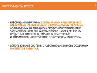 ИНСТРУМЕНТЫ РОСТА
• НАБОР ВЗАИМОУВЯЗАННЫХ СПЕЦИАЛЬНЫХ НАЦИОНАЛЬНЫХ,
ОТРАСЛЕВЫХ (СЕКТОРАЛЬНЫХ) И РЕГИОНАЛЬНЫХ ПРОГРАММ,
ФОРМИРУЕМЫХ НА ПРИНЦИПАХ ПРОЕКТНОГО УПРАВЛЕНИЯ С
ЗАДЕЙСТВОВАНИЕМ ДЛЯ КАЖДОЙ СВОЕГО НАБОРА ДЕНЕЖНО-
КРЕДИТНЫХ, НАЛОГОВЫХ, ТАРИФНЫХ, КЛАСТЕРНЫХ
ИНСТРУМЕНТОВ, ИНСТРУМЕНТОВ СТИМУЛИРОВАНИЯ СПРОСА
• ИСПОЛЬЗОВАНИЕ СИСТЕМЫ СУЩЕСТВУЮЩИХ И ВНОВЬ СОЗДАННЫХ
ИНСТИТУТОВ РАЗВИТИЯ.
7
 