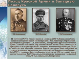 11 сентября 1939 г. указом наркома обороны СССР К.Ворошилова были
созданы Западный фронт (командующий - М.П.Ковалёв) и Украинский
фронт (командующий - С.К.Тимошенко). Белорусский фронт насчитывал
200802 солдата и офицера. Ему противостояло 45 тыс. польских солдат и
офицеров, из которых примерно половина не была вооружена и не сведе-
на в конкретные воинские единицы. В воинских частях польской армии на
«кресах всходних» находилось много белорусов. Во время сентябрьских
боёв 1939 г. гарнизон Брестской крепости почти на 40% состоял из резер-
вистов-белорусов. Из 300 тыс. польских военных, попавших в германский
плен, 40 тыс. назывались белорусами.
К.Е.Ворошилов М.П.Ковалёв С.К.Тимошенко
 