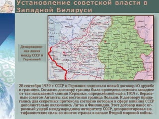 28 сентября 1939 г. СССР и Германия подписали новый договор «О дружбе
и границе». Согласно договору граница была проведена немного западнее
от так называемой «линии Керзоны», определённой ещё в 1919 г. Верхов-
ным советом Антанты как восточная граница Польши. К договору прила-
гались два секретных протокола, согласно которым в сферу влияния СССР
дополнительно включались Литва и Финляндия. Этот договор нанёс ог-
ромный ущерб международному авторитету СССР, дезориентировал ан-
тифашистские силы во многих странах в начале Второй мировой войны.
Демаркацион-
ная линия
между СССР и
Германией
 