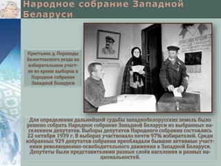 Для определения дальнейшей судьбы западнобелорусских земель было
решено собрать Народное собрание Западной Беларуси из выбранных на-
селением депутатов. Выборы депутатов Народного собрания состоялись
22 октября 1939 г. В выборах участвовало почти 97% избирателей. Среди
избранных 929 депутатов собрания преобладали бывшие активные участ-
ники революционно-освободительного движения в Западной Беларуси.
Депутаты были представителями разных слоёв населения и разных на-
циональностей.
Крестьяне д. Переходы
Белостокского уезда на
избирательном участ-
ке во время выборов в
Народное собрание
Западной Беларуси
 