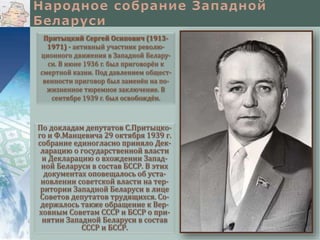 По докладам депутатов С.Притыцко-
го и Ф.Манцевича 29 октября 1939 г.
собрание единогласно приняло Дек-
ларацию о государственной власти
и Декларацию о вхождении Запад-
ной Беларуси в состав БССР. В этих
документах оповещалось об уста-
новлении советской власти на тер-
ритории Западной Беларуси в лице
Советов депутатов трудящихся. Со-
держалось также обращение к Вер-
ховным Советам СССР и БССР о при-
нятии Западной Беларуси в состав
СССР и БССР.
Притыцкий Сергей Осипович (1913-
1971) - активный участник револю-
ционного движения в Западной Белару-
си. В июне 1936 г. был приговорён к
смертной казни. Под давлением общест-
венности приговор был заменён на по-
жизненное тюремное заключение. В
сентябре 1939 г. был освобождён.
 