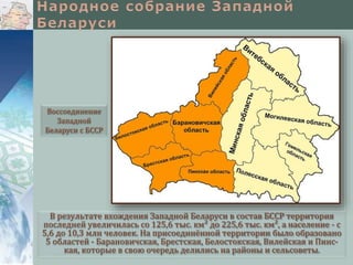В результате вхождения Западной Беларуси в состав БССР территория
последней увеличилась со 125,6 тыс. км² до 225,6 тыс. км², а население - с
5,6 до 10,3 млн человек. На присоединённой территории было образовано
5 областей - Барановичская, Брестская, Белостокская, Вилейская и Пинс-
кая, которые в свою очередь делились на районы и сельсоветы.
Воссоединение
Западной
Беларуси с БССР
 