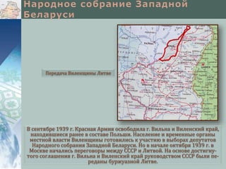 В сентябре 1939 г. Красная Армия освободила г. Вильна и Виленский край,
находившиеся ранее в составе Польши. Население и временные органы
местной власти Виленщины готовились к участию в выборах депутатов
Народного собрания Западной Беларуси. Но в начале октября 1939 г. в
Москве начались переговоры между СССР и Литвой. На основе достигну-
того соглашения г. Вильна и Виленский край руководством СССР были пе-
реданы буржуазной Литве.
Передача Виленщины Литве
 