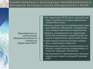 Мероприятия по
укреплению
обороноспособности
страны на
территории БССР
• На территории БССР вдоль западной гра-
ницы создавались боевые укрепления -
«линия Молотова».
• Велось строительство авиационных заво-
дов в Минске и Могилёве, танкоремонт-
ных заводов в Витебске и Барановичах.
• Войска, находившиеся на территории
БССР, обеспечивались новой боевой тех-
никой, вооружением, средствами связи.
• Действовали многочисленные оборон-
ные и спортивные общества.
• Проводилась работа по воспитанию у со-
ветских людей чувства патриотизма, го-
товности защищать Отечество.
• Организованы 5 приграничных военных
округов для защиты западной границы
СССР.
 