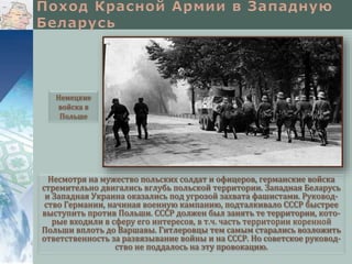 Несмотря на мужество польских солдат и офицеров, германские войска
стремительно двигались вглубь польской территории. Западная Беларусь
и Западная Украина оказались под угрозой захвата фашистами. Руковод-
ство Германии, начиная военную кампанию, подталкивало СССР быстрее
выступить против Польши. СССР должен был занять те территории, кото-
рые входили в сферу его интересов, в т.ч. часть территории коренной
Польши вплоть до Варшавы. Гитлеровцы тем самым старались возложить
ответственность за развязывание войны и на СССР. Но советское руковод-
ство не поддалось на эту провокацию.
Немецкие
войска в
Польше
 