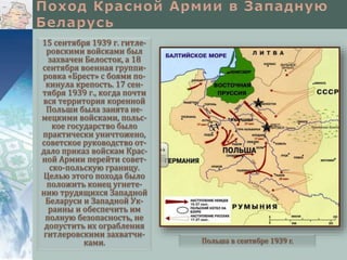 15 сентября 1939 г. гитле-
ровскими войсками был
захвачен Белосток, а 18
сентября военная группи-
ровка «Брест» с боями по-
кинула крепость. 17 сен-
тября 1939 г., когда почти
вся территория коренной
Польши была занята не-
мецкими войсками, польс-
кое государство было
практически уничтожено,
советское руководство от-
дало приказ войскам Крас-
ной Армии перейти совет-
ско-польскую границу.
Целью этого похода было
положить конец угнете-
нию трудящихся Западной
Беларуси и Западной Ук-
раины и обеспечить им
полную безопасность, не
допустить их ограбления
гитлеровскими захватчи-
ками. Польша в сентябре 1939 г.
 