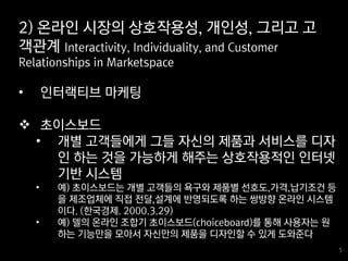 5
5
• 인터랙티브 마케팅
 초이스보드
• 개별 고객들에게 그들 자신의 제품과 서비스를 디자
인 하는 것을 가능하게 해주는 상호작용적인 인터넷
기반 시스템
• 예) 초이스보드는 개별 고객들의 욕구와 제품별 선호도,가격,납기조건 등
을 제조업체에 직접 전달,설계에 반영되도록 하는 쌍방향 온라인 시스템
이다. (한국경제. 2000.3.29)
• 예) 델의 온라인 조합기 초이스보드(choiceboard)를 통해 사용자는 원
하는 기능만을 모아서 자신만의 제품을 디자인할 수 있게 도와준다
2) 온라인 시장의 상호작용성, 개인성, 그리고 고
객관계 Interactivity, Individuality, and Customer
Relationships in Marketspace
 