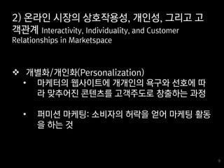 9
9
 개별화/개인화(Personalization)
• 마케터의 웹사이트에 개개인의 욕구와 선호에 따
라 맞추어진 콘텐츠를 고객주도로 창출하는 과정
• 퍼미션 마케팅: 소비자의 허락을 얻어 마케팅 활동
을 하는 것
2) 온라인 시장의 상호작용성, 개인성, 그리고 고
객관계 Interactivity, Individuality, and Customer
Relationships in Marketspace
 
