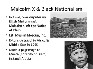 Malcolm X & Black Nationalism
• In 1964, over disputes w/
Elijah Muhammad,
Malcolm X left the Nation
of Islam
• Est. Muslim Mosque, Inc.
• Extensive travel to Africa &
Middle East in 1965
• Made a pilgrimage to
Mecca (holy city of Islam)
in Saudi Arabia
 