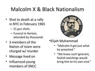 Malcolm X & Black Nationalism
• Shot to death at a rally
in NYC in February 1965
– 21 gun shots
– Funeral in Harlem,
attended by thousands
• 3 members of the
Nation of Islam were
charged w/ murder
• Message lived on
• Influenced young
members of SNCC
•Elijah Muhammad
• “Malcolm X got just what
he preached.”
• “We know such ignorant,
foolish teachings would
bring him to his own end.”
 