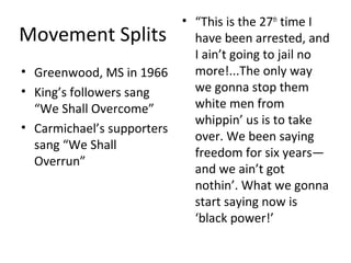 Movement Splits
• Greenwood, MS in 1966
• King’s followers sang
“We Shall Overcome”
• Carmichael’s supporters
sang “We Shall
Overrun”
• “This is the 27th
time I
have been arrested, and
I ain’t going to jail no
more!...The only way
we gonna stop them
white men from
whippin’ us is to take
over. We been saying
freedom for six years—
and we ain’t got
nothin’. What we gonna
start saying now is
‘black power!’
 
