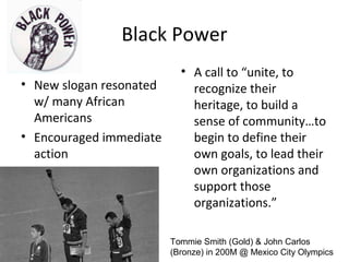 Black Power
• New slogan resonated
w/ many African
Americans
• Encouraged immediate
action
• A call to “unite, to
recognize their
heritage, to build a
sense of community…to
begin to define their
own goals, to lead their
own organizations and
support those
organizations.”
Tommie Smith (Gold) & John Carlos
(Bronze) in 200M @ Mexico City Olympics
 