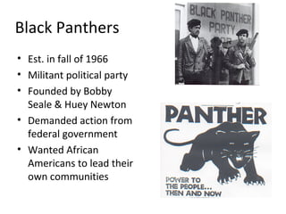 Black Panthers
• Est. in fall of 1966
• Militant political party
• Founded by Bobby
Seale & Huey Newton
• Demanded action from
federal government
• Wanted African
Americans to lead their
own communities
 