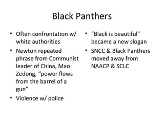 Black Panthers
• Often confrontation w/
white authorities
• Newton repeated
phrase from Communist
leader of China, Mao
Zedong, “power flows
from the barrel of a
gun”
• Violence w/ police
• “Black is beautiful”
became a new slogan
• SNCC & Black Panthers
moved away from
NAACP & SCLC
 