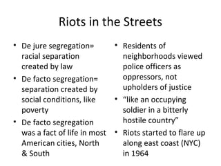Riots in the Streets
• De jure segregation=
racial separation
created by law
• De facto segregation=
separation created by
social conditions, like
poverty
• De facto segregation
was a fact of life in most
American cities, North
& South
• Residents of
neighborhoods viewed
police officers as
oppressors, not
upholders of justice
• “like an occupying
soldier in a bitterly
hostile country”
• Riots started to flare up
along east coast (NYC)
in 1964
 