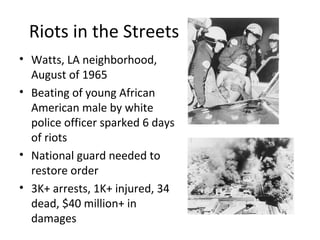 Riots in the Streets
• Watts, LA neighborhood,
August of 1965
• Beating of young African
American male by white
police officer sparked 6 days
of riots
• National guard needed to
restore order
• 3K+ arrests, 1K+ injured, 34
dead, $40 million+ in
damages
 