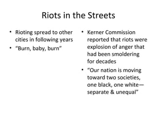 Riots in the Streets
• Rioting spread to other
cities in following years
• “Burn, baby, burn”
• Kerner Commission
reported that riots were
explosion of anger that
had been smoldering
for decades
• “Our nation is moving
toward two societies,
one black, one white—
separate & unequal”
 