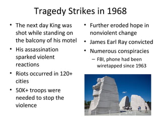 Tragedy Strikes in 1968
• The next day King was
shot while standing on
the balcony of his motel
• His assassination
sparked violent
reactions
• Riots occurred in 120+
cities
• 50K+ troops were
needed to stop the
violence
• Further eroded hope in
nonviolent change
• James Earl Ray convicted
• Numerous conspiracies
– FBI, phone had been
wiretapped since 1963
 