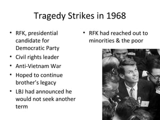 Tragedy Strikes in 1968
• RFK, presidential
candidate for
Democratic Party
• Civil rights leader
• Anti-Vietnam War
• Hoped to continue
brother’s legacy
• LBJ had announced he
would not seek another
term
• RFK had reached out to
minorities & the poor
 
