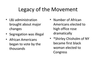 Legacy of the Movement
• LBJ administration
brought about major
changes
• Segregation was illegal
• African Americans
began to vote by the
thousands
• Number of African
Americans elected to
high office rose
dramatically
• *Shirley Chisholm of NY
became first black
woman elected to
Congress
 