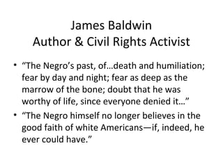 James Baldwin
Author & Civil Rights Activist
• “The Negro’s past, of…death and humiliation;
fear by day and night; fear as deep as the
marrow of the bone; doubt that he was
worthy of life, since everyone denied it…”
• “The Negro himself no longer believes in the
good faith of white Americans—if, indeed, he
ever could have.”
 