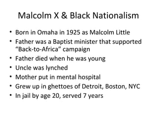 Malcolm X & Black Nationalism
• Born in Omaha in 1925 as Malcolm Little
• Father was a Baptist minister that supported
“Back-to-Africa” campaign
• Father died when he was young
• Uncle was lynched
• Mother put in mental hospital
• Grew up in ghettoes of Detroit, Boston, NYC
• In jail by age 20, served 7 years
 