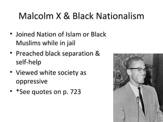 Malcolm X & Black Nationalism
• Joined Nation of Islam or Black
Muslims while in jail
• Preached black separation &
self-help
• Viewed white society as
oppressive
• *See quotes on p. 723
 