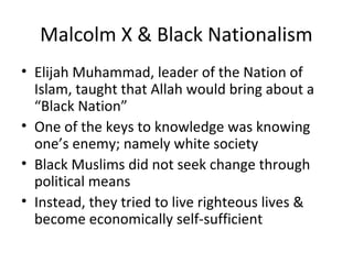 Malcolm X & Black Nationalism
• Elijah Muhammad, leader of the Nation of
Islam, taught that Allah would bring about a
“Black Nation”
• One of the keys to knowledge was knowing
one’s enemy; namely white society
• Black Muslims did not seek change through
political means
• Instead, they tried to live righteous lives &
become economically self-sufficient
 