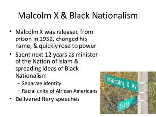 Malcolm X & Black Nationalism
• Malcolm X was released from
prison in 1952, changed his
name, & quickly rose to power
• Spent next 12 years as minister
of the Nation of Islam &
spreading ideas of Black
Nationalism
– Separate identity
– Racial unity of African Americans
• Delivered fiery speeches
 