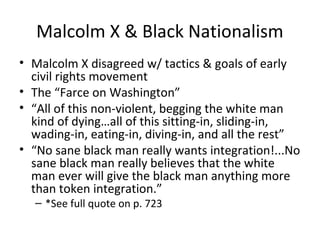 Malcolm X & Black Nationalism
• Malcolm X disagreed w/ tactics & goals of early
civil rights movement
• The “Farce on Washington”
• “All of this non-violent, begging the white man
kind of dying…all of this sitting-in, sliding-in,
wading-in, eating-in, diving-in, and all the rest”
• “No sane black man really wants integration!...No
sane black man really believes that the white
man ever will give the black man anything more
than token integration.”
– *See full quote on p. 723
 