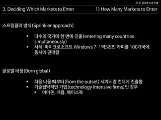 21장. 글로벌 시장 진출
3. Deciding Which Markets to Enter 1) How Many Markets to Enter
 다수의 국가에 한 번에 진출(entering many countries
simultaneously)
 사례: 마이크로소프트 Windows 7: 1억5천만 카피를 100개국에
동시에 판매함
스프링클러 방식(Sprinkler approach)
 처음 나올 때부터(from the outset) 세계시장 전체에 진출함
 기술집약적인 기업(technology intensive firms)인 경우
 아마존, 애플, 페이스북
글로벌 태생(Born global)
 